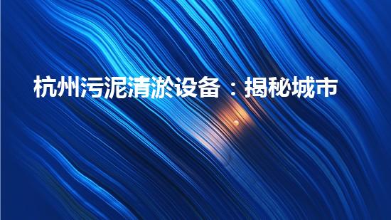 杭州污泥清淤设备：揭秘城市底层的黑科技！