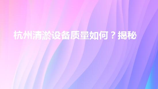 杭州清淤设备质量如何？揭秘杭州市场上最靠谱的清淤神器！