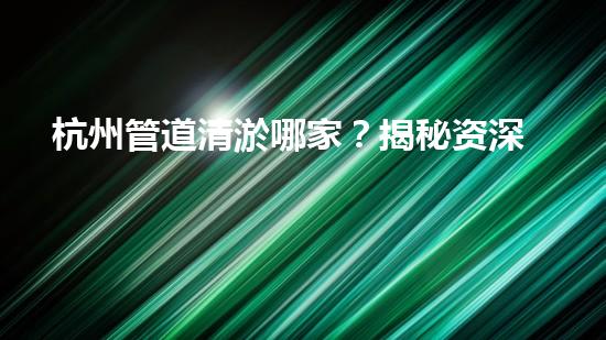 杭州管道清淤哪家？揭秘资深清淤团队秘诀！