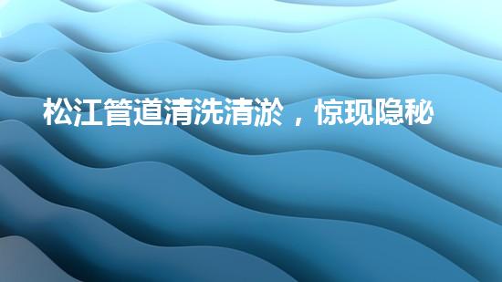 松江管道清洗清淤，惊现隐秘世界！