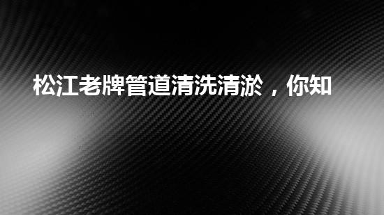 松江老牌管道清洗清淤，你知道其中的秘密吗？