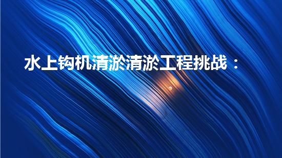 水上钩机清淤清淤工程挑战：关键技术揭秘！