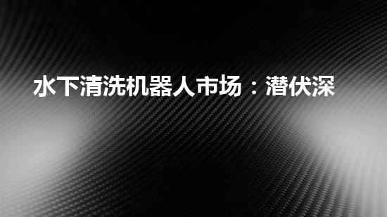 水下清洗机器人市场：潜伏深海，谁将成为王者？