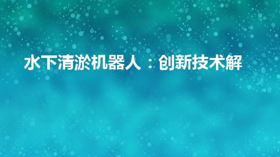 水下清淤机器人：创新技术解决水域隐患！