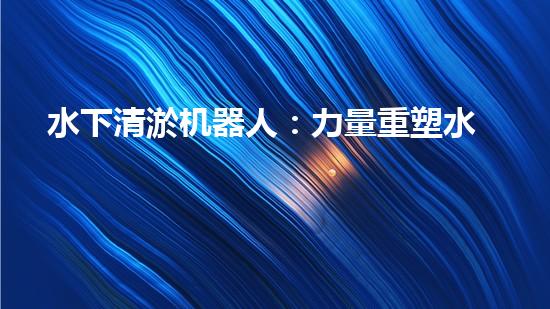 水下清淤机器人：力量重塑水域清洁新纪元