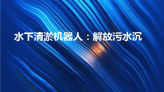 水下清淤机器人：解放污水沉淀池，重塑清澈世界！