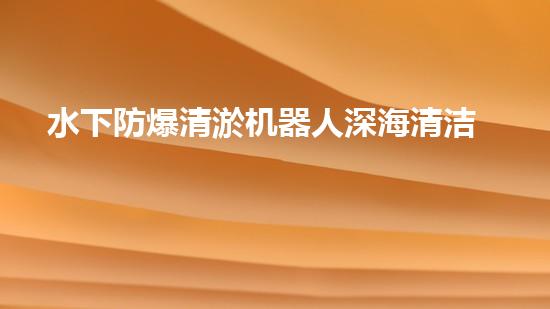 水下防爆清淤机器人深海清洁的以后利器
