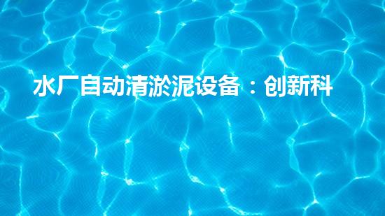 水厂自动清淤泥设备：创新科技助力清洁水源，你知道吗？