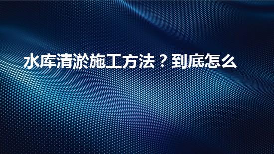 水库清淤施工方法？到底怎么选才对！