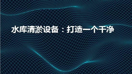 水库清淤设备：打造一个干净、高效的水资源利用环境