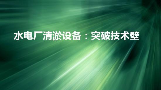 水电厂清淤设备：突破技术壁垒，革新工艺，提升效能！