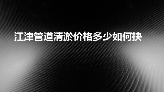 江津管道清淤价格多少如何抉择合适的服务？