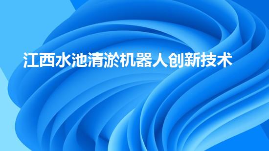 江西水池清淤机器人创新技术与高效清洁守护绿色水域