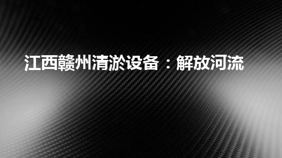 江西赣州清淤设备：解放河流，保护家园！