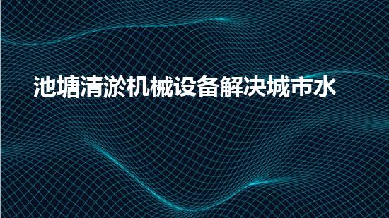 池塘清淤机械设备解决城市水体污染的革新技术