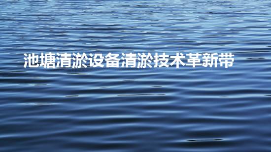 池塘清淤设备清淤技术革新带来的水域重生机