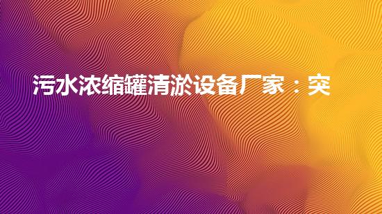 污水浓缩罐清淤设备厂家：突破技术壁垒，助力环保事业！