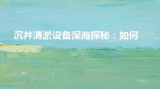 沉井清淤设备深海探秘：如何高效清理水下障碍物！