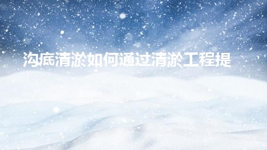 沟底清淤如何通过清淤工程提升水体质量与生态环境的终极处理方案！