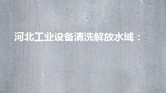 河北工业设备清洗解放水域：革新清淤技术，重塑河道生态！