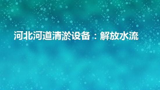 河北河道清淤设备：解放水流，守护家园！