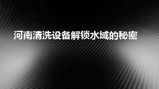 河南清洗设备解锁水域的秘密：提升城市河流生态的新方案！