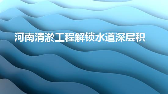 河南清淤工程解锁水道深层积淀，提升城市环境质量！