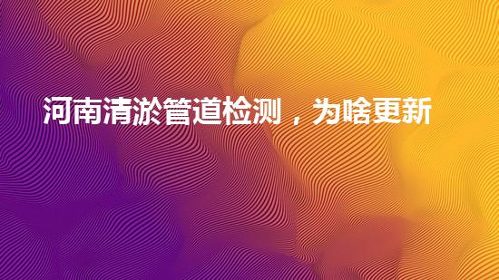 河南清淤管道检测，为啥更新这么快！