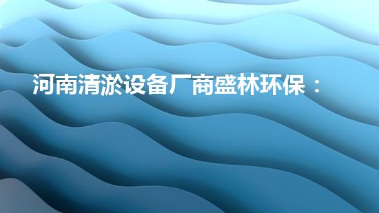 河南清淤设备厂商盛林环保：革新科技，助力河道治理！