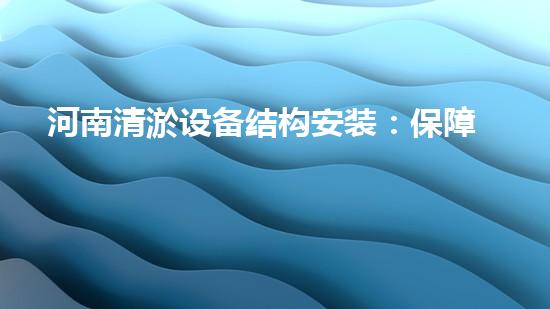 河南清淤设备结构安装：保障水域清洁，助力环境保护