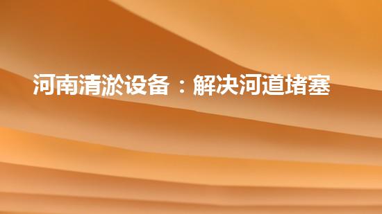 河南清淤设备：解决河道堵塞的终极武器！