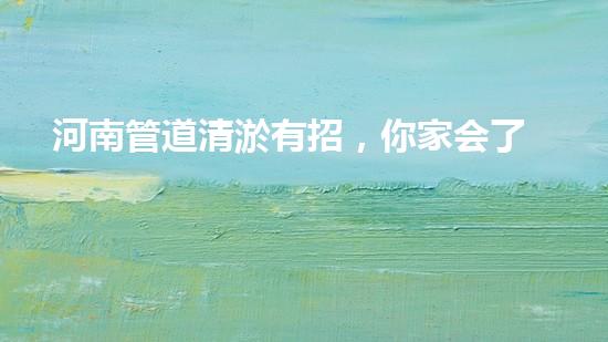 河南管道清淤有招，你家会了吗？