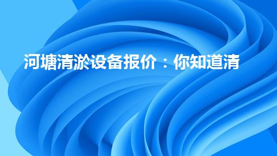 河塘清淤设备报价：你知道清淤的成本是多少吗？