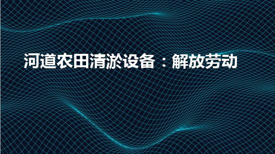 河道农田清淤设备：解放劳动力，提高农田产能！