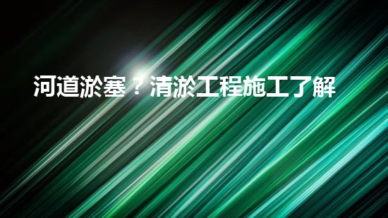 河道淤塞？清淤工程施工了解一下！