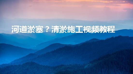 河道淤塞？清淤施工视频教程来了！