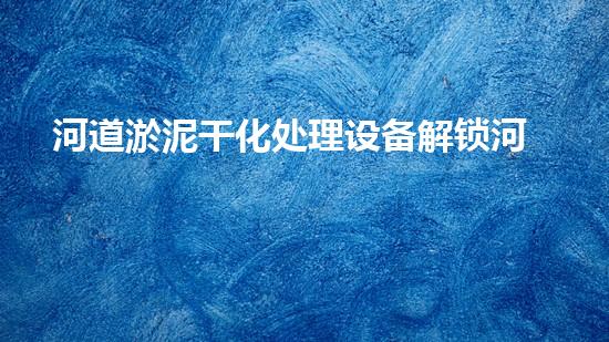 河道淤泥干化处理设备解锁河道潜力：提升水域清洁效率的全新方法？