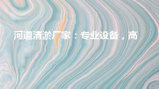 河道清淤厂家：专业设备，高效管理水环境