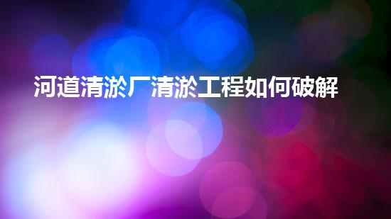 河道清淤厂清淤工程如何破解水体污染难题的秘密？