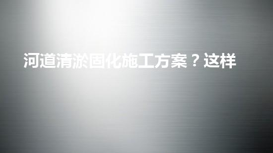 河道清淤固化施工方案？这样做才有效！