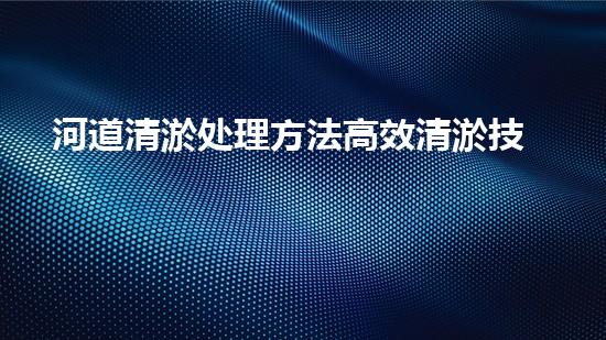 河道清淤处理方法高效清淤技术：革新与挑战！