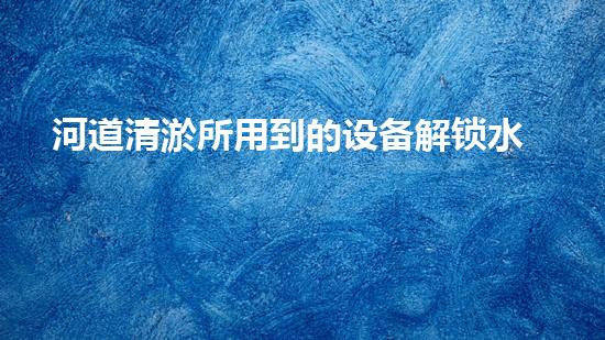 河道清淤所用到的设备解锁水体潜力，提升城市环境质量！