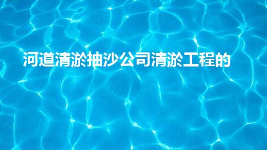 河道清淤抽沙公司清淤工程的重要性与技巧揭秘你了解多少？