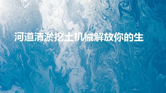 河道清淤挖土机械解放你的生活空间，重新定义家庭舒适！