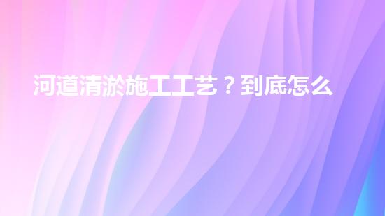 河道清淤施工工艺？到底怎么选才对！