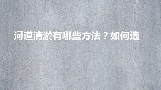 河道清淤有哪些方法？如何选择适合的清淤方法保证工作有效性？