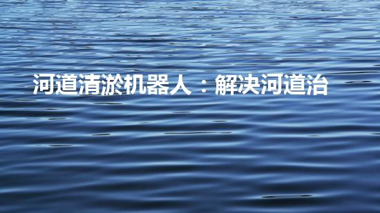 河道清淤机器人：解决河道治理难题？