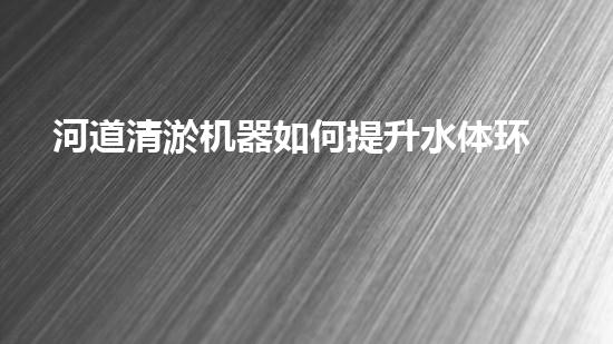 河道清淤机器如何提升水体环境质量？探索高效清淤技术的新趋势！