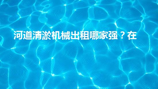 河道清淤机械出租哪家强？在线等，挺急的！