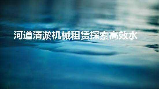 河道清淤机械租赁探索高效水体净化的创新解决方案与技术！